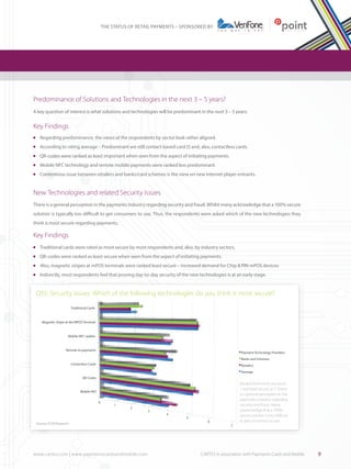 THE STATUS OF RETAIL PAYMENTS – SPONSORED BY

Predominance of Solutions and Technologies in the next 3 – 5 years?
A key question of interest is what solutions and technologies will be predominant in the next 3 – 5 years:

Key Findings
	 Regarding predominance, the views of the respondents by sector look rather aligned.

l

	 According to rating average – Predominant are still contact-based card (!) and, also, contactless cards.

l

	 QR-codes were ranked as least important when seen from the aspect of initiating payments.

l

	 Mobile NFC technology and remote mobile payments were ranked less predominant.

l

	 Contentious issue between retailers and banks/card schemes is the view on new internet player entrants.

l

New Technologies and related Security Issues
There is a general perception in the payments industry regarding security and fraud. Whilst many acknowledge that a 100% secure
solution is typically too difficult to get consumers to use. Thus, the respondents were asked which of the new technologies they
think is most secure regarding payments.

Key Findings
	 Traditional cards were rated as most secure by most respondents and, also, by industry sectors.

l

	 QR-codes were ranked as least secure when seen from the aspect of initiating payments.

l

	 Also, magnetic stripes at mPOS terminals were ranked least secure – increased demand for Chip & PIN mPOS devices

l

	 Indirectly, most respondents feel that proving day-to-day security of the new technologies is at an early stage.

l

Q10: Security issues: Which of the following technologies do you think is most secure?
Traditional Cards

Magnetic Stripe at the MPOS Terminal

Mobile NFC wallets

Remote m-payments

Payment Technology Providers
Banks and Schemes

Contactless Cards

Retailers
Average

QR Codes

Ranked from most secure as
1 and least secure as 7. There
is a general perception in the
payments industry regarding
security and fraud. Many
acknowledge that a 100%
secure solution is too difficult
to get consumers to use.

Mobile NFC
0

1

2

3

Source: PCM Research

www.cartes.com | www.paymentscardsandmobile.com	

4

5

6

7

CARTES in association with Payments Cards and Mobile

9

 