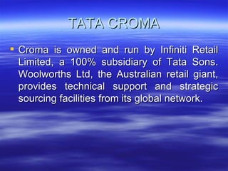TATA CROMA Croma is owned and run by Infiniti Retail Limited, a 100% subsidiary of Tata Sons. Woolworths Ltd, the Australian retail giant, provides technical support and strategic sourcing facilities from its global network. 