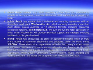 Infiniti Retail Limited  , is a 100% subsidiary of Tata Sons Ltd., promoted to operate in the promising consumer electronics retail market that is evolving in India.  Infiniti Retail,  has entered into a technical and sourcing agreement with an Australian retail giant,  Woolworths Ltd ., which currently operates more than 2000 stores across Australia in 12 different formats, including consumer electronics retailing.  Infiniti Retail Ltd.,  will own and run the retail operations in India, while Woolworths will provide technical support and strategic sourcing facilities from its global network. Infiniti Retail  has announced its plans to operate a national chain of multi brand outlets of consumer electronics and durables, under the brand name  ‘CROMA’ . These electronics mega stores, will offer the country’s widest range of consumer electronics products across categories and brands. W ith more than 6000 products, 180 brands and 8 categories – Home Entertainment, Small Appliances, White Goods, Computers, Communication, Music, Imaging and Gaming software - the stores will be spread over 15000 to 20000 sq.ft. 