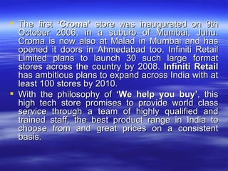 The first  ‘Croma’  store was inaugurated on 9th October 2006, in a suburb of Mumbai, Juhu. Croma is now also at Malad in Mumbai and has opened it doors in Ahmedabad too. Infiniti Retail Limited plans to launch 30 such large format stores across the country by 2008.  Infiniti Retail  has ambitious plans to expand across India with at least 100 stores by 2010. With the philosophy of  ‘We help you buy’ , this high tech store promises to provide world class service through a team of highly qualified and trained staff, the best product range in India to choose from and great prices on a consistent basis.  