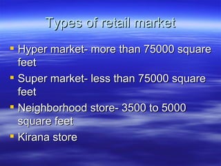 Types of retail market Hyper market- more than 75000 square feet Super market- less than 75000 square feet Neighborhood store- 3500 to 5000 square feet Kirana store 
