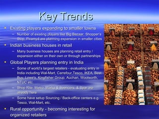 Key Trends Existing players expanding to smaller towns Number of existing players like Big Bazaar, Shopper’s Stop, Piramyd are planning expansion in smaller cities Indian business houses in retail Many business houses are planning retail entry / expansion either on their own or through partnerships Global Players planning entry in India Some of world’s largest retailers - evaluating entry in India including Wal-Mart, Carrefour,Tesco, IKEA, Best Buy, Lowe's, Kingfisher Group, Auchan, Woolworth, NTUC etc. Shop Rite, Metro, Marks & Spencers, & Spar are already here Some have setup Sourcing / Back-office centers e.g. Tesco, Wal-Mart, etc. Rural opportunity - becoming interesting for organized retailers 