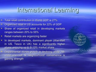 International Learning Total retail contribution in World GDP is 27% Organized retail in US accounts for 22% of GDP  Share of organized retail in developing markets ranges between 20% to 55% Retail markets are organizing faster  In developed markets, dominant player (Wal-Mart in US, Tesco in UK) has a significantly higher share; enjoying up to 8-13% market share Departmental stores growth is declining while ‘All-under-one-roof’ & ‘neighborhood’ convenience is gaining strength 