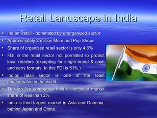 Retail Landscape in India Indian Retail - dominated by unorganized sector Approximately 2 million Mom and Pop Shops Share of organized retail sector is only 4.6% FDI in the retail sector not permitted to protect local retailers (excepting for single brand & cash and carry formats. In this FDI is 51%.)  Indian retail sector is one of the least concentrated in the world.  The top five companies hold a combined market share of less than 2% India is third largest market in Asia and Oceania, behind Japan and China.  