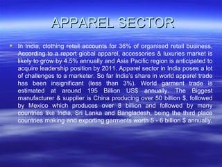 APPAREL SECTOR In India, clothing retail accounts for 36% of organised retail business. According to a report global apparel, accessories & luxuries market is likely to grow by 4.5% annually and Asia Pacific region is anticipated to acquire leadership position by 2011. Apparel sector in India poses a lot of challenges to a marketer. So far India’s share in world apparel trade has been insignificant (less than 3%). World garment trade is estimated at around 195 Billion US$ annually. The Biggest manufacturer & supplier is China producing over 50 billion $, followed by Mexico which produces over 8 billion and followed by many countries like India, Sri Lanka and Bangladesh, being the third place countries making and exporting garments worth 5 - 6 billion $ annually.  