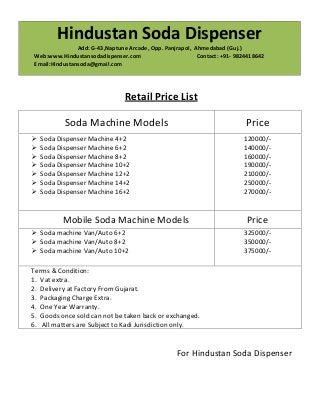 Hindustan Soda Dispenser
Add: G-43,Naptune Arcade, Opp. Panjrapol, Ahmedabad (Guj.)
Web:www.Hindustansodadispenser.com
Contact: +91- 9824418642
Email:Hindustansoda@gmail.com

Retail Price List
Soda Machine Models

Price

Soda Dispenser Machine 4+2
Soda Dispenser Machine 6+2
Soda Dispenser Machine 8+2
Soda Dispenser Machine 10+2
Soda Dispenser Machine 12+2
Soda Dispenser Machine 14+2
Soda Dispenser Machine 16+2

120000/140000/160000/190000/210000/250000/270000/-

Mobile Soda Machine Models
Soda machine Van/Auto 6+2
Soda machine Van/Auto 8+2
Soda machine Van/Auto 10+2

Price
325000/350000/375000/-

Terms & Condition:
1. Vat extra.
2. Delivery at Factory From Gujarat.
3. Packaging Charge Extra.
4. One Year Warranty.
5. Goods once sold can not be taken back or exchanged.
6. All matters are Subject to Kadi Jurisdiction only.

For Hindustan Soda Dispenser

 