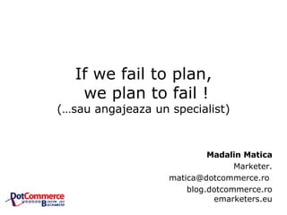 If we fail to plan,  we plan to fail ! (…sau angajeaza un specialist) Madalin Matica Marketer. matica@dotcommerce.ro  blog.dotcommerce.ro emarketers.eu 