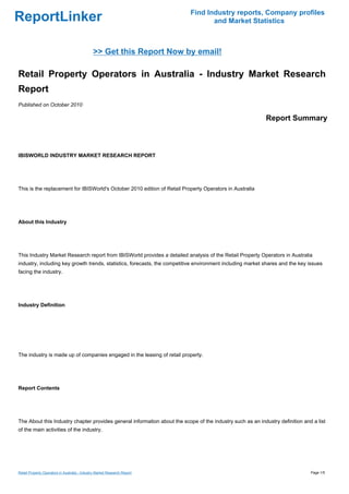 Find Industry reports, Company profiles
ReportLinker                                                                      and Market Statistics



                                               >> Get this Report Now by email!

Retail Property Operators in Australia - Industry Market Research
Report
Published on October 2010

                                                                                                            Report Summary



IBISWORLD INDUSTRY MARKET RESEARCH REPORT




This is the replacement for IBISWorld's October 2010 edition of Retail Property Operators in Australia




About this Industry




This Industry Market Research report from IBISWorld provides a detailed analysis of the Retail Property Operators in Australia
industry, including key growth trends, statistics, forecasts, the competitive environment including market shares and the key issues
facing the industry.




Industry Definition




The industry is made up of companies engaged in the leasing of retail property.




Report Contents




The About this Industry chapter provides general information about the scope of the industry such as an industry definition and a list
of the main activities of the industry.




Retail Property Operators in Australia - Industry Market Research Report                                                       Page 1/5
 