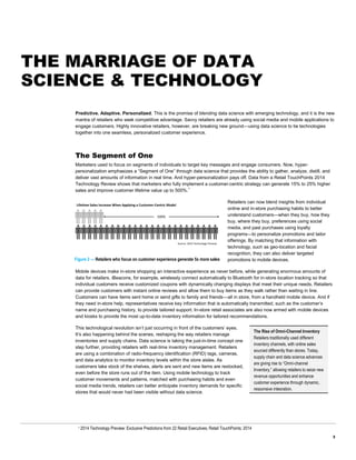 3
The Rise of Omni-Channel Inventory
Retailers traditionally used different
inventory channels, with online sales
sourced differently than stores. Today,
supply chain and data science advances
are giving rise to “Omni-channel
Inventory,” allowing retailers to seize new
revenue opportunities and enhance
customer experience through dynamic,
responsive integration.
THE MARRIAGE OF DATA
SCIENCE & TECHNOLOGY
Predictive. Adaptive. Personalized. This is the promise of blending data science with emerging technology, and it is the new
mantra of retailers who seek competitive advantage. Savvy retailers are already using social media and mobile applications to
engage customers. Highly innovative retailers, however, are breaking new ground—using data science to tie technologies
together into one seamless, personalized customer experience.
The Segment of One
Marketers used to focus on segments of individuals to target key messages and engage consumers. Now, hyper-
personalization emphasizes a “Segment of One” through data science that provides the ability to gather, analyze, distill, and
deliver vast amounts of information in real time. And hyper-personalization pays off. Data from a Retail TouchPoints 2014
Technology Review shows that marketers who fully implement a customer-centric strategy can generate 15% to 25% higher
sales and improve customer lifetime value up to 500%.1
Retailers can now blend insights from individual
online and in-store purchasing habits to better
understand customers—when they buy, how they
buy, where they buy, preferences using social
media, and past purchases using loyalty
programs—to personalize promotions and tailor
offerings. By matching that information with
technology, such as geo-location and facial
recognition, they can also deliver targeted
promotions to mobile devices.
Mobile devices make in-store shopping an interactive experience as never before, while generating enormous amounts of
data for retailers. iBeacons, for example, wirelessly connect automatically to Bluetooth for in-store location tracking so that
individual customers receive customized coupons with dynamically changing displays that meet their unique needs. Retailers
can provide customers with instant online reviews and allow them to buy items as they walk rather than waiting in line.
Customers can have items sent home or send gifts to family and friends—all in store, from a handheld mobile device. And if
they need in-store help, representatives receive key information that is automatically transmitted, such as the customer’s
name and purchasing history, to provide tailored support. In-store retail associates are also now armed with mobile devices
and kiosks to provide the most up-to-date inventory information for tailored recommendations.
This technological revolution isn’t just occurring in front of the customers’ eyes.
It’s also happening behind the scenes, reshaping the way retailers manage
inventories and supply chains. Data science is taking the just-in-time concept one
step further, providing retailers with real-time inventory management. Retailers
are using a combination of radio-frequency identification (RFID) tags, cameras,
and data analytics to monitor inventory levels within the store aisles. As
customers take stock of the shelves, alerts are sent and new items are restocked,
even before the store runs out of the item. Using mobile technology to track
customer movements and patterns, matched with purchasing habits and even
social media trends, retailers can better anticipate inventory demands for specific
stores that would never had been visible without data science.
1 2014 Technology Preview: Exclusive Predictions from 22 Retail Executives; Retail TouchPoints; 2014
Life me Sales Increase When Applying a Customer-Centric Model
500%
Source: 2014 Technology Preview
Figure 2 — Retailers who focus on customer experience generate 5x more sales
 