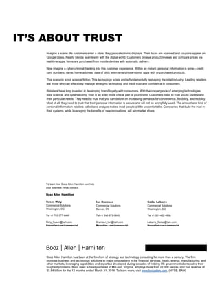Booz Allen Hamilton has been at the forefront of strategy and technology consulting for more than a century. The firm
provides business and technology solutions to major corporations in the financial services, heath, energy, manufacturing, and
other markets, leveraging capabilities and expertise developed during decades of helping US government clients solve their
toughest problems. Booz Allen is headquartered in McLean, Virginia, employs more than 22,000 people, and had revenue of
$5.84 billion for the 12 months ended March 31, 2014. To learn more, visit www.boozallen.com. (NYSE: BAH)
IT’S ABOUT TRUST
Imagine a scene: As customers enter a store, they pass electronic displays. Their faces are scanned and coupons appear on
Google Glass. Reality blends seamlessly with the digital world. Customers browse product reviews and compare prices via
real-time apps. Items are purchased from mobile devices with automatic delivery.
Now imagine a cyber-criminal hacking into this customer experience. Within an instant, personal information is gone—credit
card numbers, name, home address, date of birth, even smartphone-stored apps with unpurchased products.
This scenario is not science fiction. This technology exists and is fundamentally reshaping the retail industry. Leading retailers
are those who can effectively manage emerging technology and instill trust and confidence in consumers.
Retailers have long invested in developing brand loyalty with consumers. With the convergence of emerging technologies,
data science, and cybersecurity, trust is an even more critical part of your brand. Customers need to trust you to understand
their particular needs. They need to trust that you can deliver on increasing demands for convenience, flexibility, and mobility.
Most of all, they need to trust that their personal information is secure and will not be wrongfully used. The amount and kind of
personal information retailers collect and analyze makes most people a little uncomfortable. Companies that build the trust in
their systems, while leveraging the benefits of new innovations, will win market share.
To learn how Booz Allen Hamilton can help
your business thrive, contact:
Booz Allen Hamilton
Susan Maly
Commercial Solutions
Washington, DC
Tel +1 703-377-6448
Maly_Susan@bah.com
Boozallen.com/commercial
Ian Bramson
Commercial Solutions
Denver, CO
Tel +1 240-675-0840
Bramson_Ian@bah.com
Boozallen.com/commercial
Sedar Labarre
Commercial Solutions
Washington, DC
Tel +1 301-452-4996
Labarre_Sedar@bah.com
Boozallen.com/commercial
 