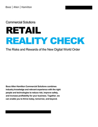 Commercial Solutions
RETAIL
REALITY CHECK
The Risks and Rewards of the New Digital World Order
Booz Allen Hamilton Commercial Solutions combines
industry knowledge and relevant experience with the right
people and technologies to reduce risk, improve safety,
and increase profitability for your business. Together, we
can enable you to thrive today, tomorrow, and beyond.
 