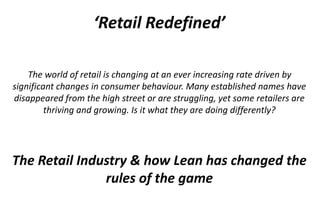 ‘Retail Redefined’
The world of retail is changing at an ever increasing rate driven by
significant changes in consumer behaviour. Many established names have
disappeared from the high street or are struggling, yet some retailers are
thriving and growing. Is it what they are doing differently?
The Retail Industry & how Lean has changed the
rules of the game
 