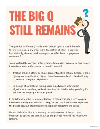 The question which every retailer must ponder upon is that if the rush
to innovate causing any crack in the foundation of retail – a bedrock
formulated by share of mind, average order value, brand engagement
scores etc.?
To understand the concern better, let’s take few reasons examples where hurried
innovations became the reason for brand’s downfall.
• Treating online & offline customer segments as two entirely different worlds
(giving more emphasis on digital channel causing a skew) instead of trying
to weave an integrated experience.
• In the age of competitive pricing based on advanced optimisation
algorithms, succumbing to the discount race instead of value-polishing the
product and keeping it discount-proof.
In both the cases, the extreme excitement to ensure that latest technological
innovation is integrated in brand strategy, instead can have adverse impact on
the brands because of an imbalanced approach neglecting the basics.
Hence, while it’s critical to constantly pursue innovation, it is even more
important to upkeep the domain basics and practice relevant and responsive
retailing.
THE BIG Q
STILL REMAINS
©Denave
 