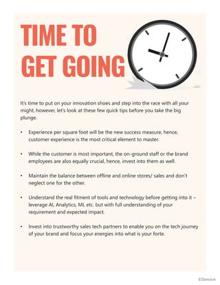 It’s time to put on your innovation shoes and step into the race with all your
might, however, let’s look at these few quick tips before you take the big
plunge.
• Experience per square foot will be the new success measure, hence,
customer experience is the most critical element to master.
• While the customer is most important, the on-ground staff or the brand
employees are also equally crucial, hence, invest into them as well.
• Maintain the balance between offline and online stores/ sales and don’t
neglect one for the other.
• Understand the real fitment of tools and technology before getting into it –
leverage AI, Analytics, ML etc. but with full understanding of your
requirement and expected impact.
• Invest into trustworthy sales tech partners to enable you on the tech journey
of your brand and focus your energies into what is your forte.
TIME TO
GET GOING
©Denave
 
