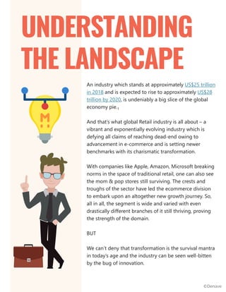 An industry which stands at approximately US$25 trillion
in 2018 and is expected to rise to approximately US$28
trillion by 2020, is undeniably a big slice of the global
economy pie.1
And that’s what global Retail industry is all about – a
vibrant and exponentially evolving industry which is
defying all claims of reaching dead-end owing to
advancement in e-commerce and is setting newer
benchmarks with its charismatic transformation.
With companies like Apple, Amazon, Microsoft breaking
norms in the space of traditional retail, one can also see
the mom & pop stores still surviving. The crests and
troughs of the sector have led the ecommerce division
to embark upon an altogether new growth journey. So,
all in all, the segment is wide and varied with even
drastically different branches of it still thriving, proving
the strength of the domain.
BUT
We can’t deny that transformation is the survival mantra
in today’s age and the industry can be seen well-bitten
by the bug of innovation.
UNDERSTANDING
THE LANDSCAPE
©Denave
 