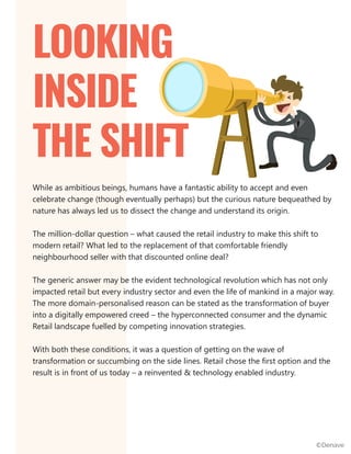 While as ambitious beings, humans have a fantastic ability to accept and even
celebrate change (though eventually perhaps) but the curious nature bequeathed by
nature has always led us to dissect the change and understand its origin.
The million-dollar question – what caused the retail industry to make this shift to
modern retail? What led to the replacement of that comfortable friendly
neighbourhood seller with that discounted online deal?
The generic answer may be the evident technological revolution which has not only
impacted retail but every industry sector and even the life of mankind in a major way.
The more domain-personalised reason can be stated as the transformation of buyer
into a digitally empowered creed – the hyperconnected consumer and the dynamic
Retail landscape fuelled by competing innovation strategies.
With both these conditions, it was a question of getting on the wave of
transformation or succumbing on the side lines. Retail chose the first option and the
result is in front of us today – a reinvented & technology enabled industry.
LOOKING
INSIDE
THE SHIFT
©Denave
 