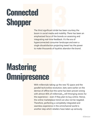 The third significant stride has been courtesy the
boom in social media and mobility. There has been an
emphasized focus of the brands on assessing and
integrating real-time feedback. It’s the era of
hyperconnected consumer landscape and even a
single dissatisfaction projecting tweet has the power
to make thousands of loyalists abandon the brand.
Connected
Shopper
With millennials taking up the new TG space and the
parallel tech/online revolution, bets were earlier on the
demise of offline but the same has been proven wrong
with almost 46% of millennials14 still thronging stores for
the experience – even if they plan to buy online. Hence,
the online marketplace trend can also not be negated.
Therefore, perfecting a completely integrated and
seamless experience in the omnichannel world is
another step which retailers have taken up seriously.
Mastering
Omnipresence
3
4
©Denave
 