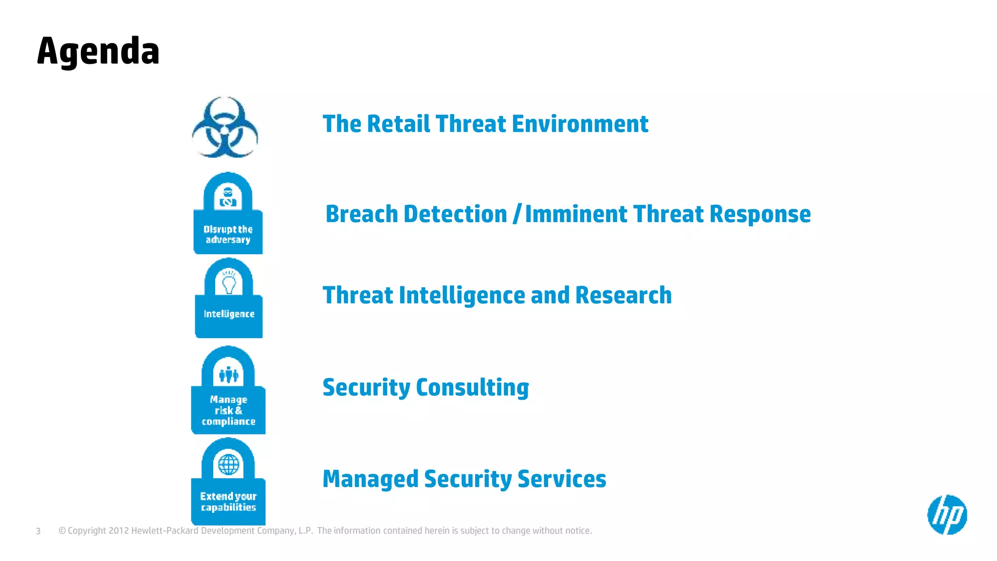 © Copyright 2012 Hewlett-Packard Development Company, L.P. The information contained herein is subject to change without notice.3
Agenda
The Retail Threat Environment
Breach Detection /Imminent Threat Response
Security Consulting
Managed Security Services
Threat Intelligence and Research
 