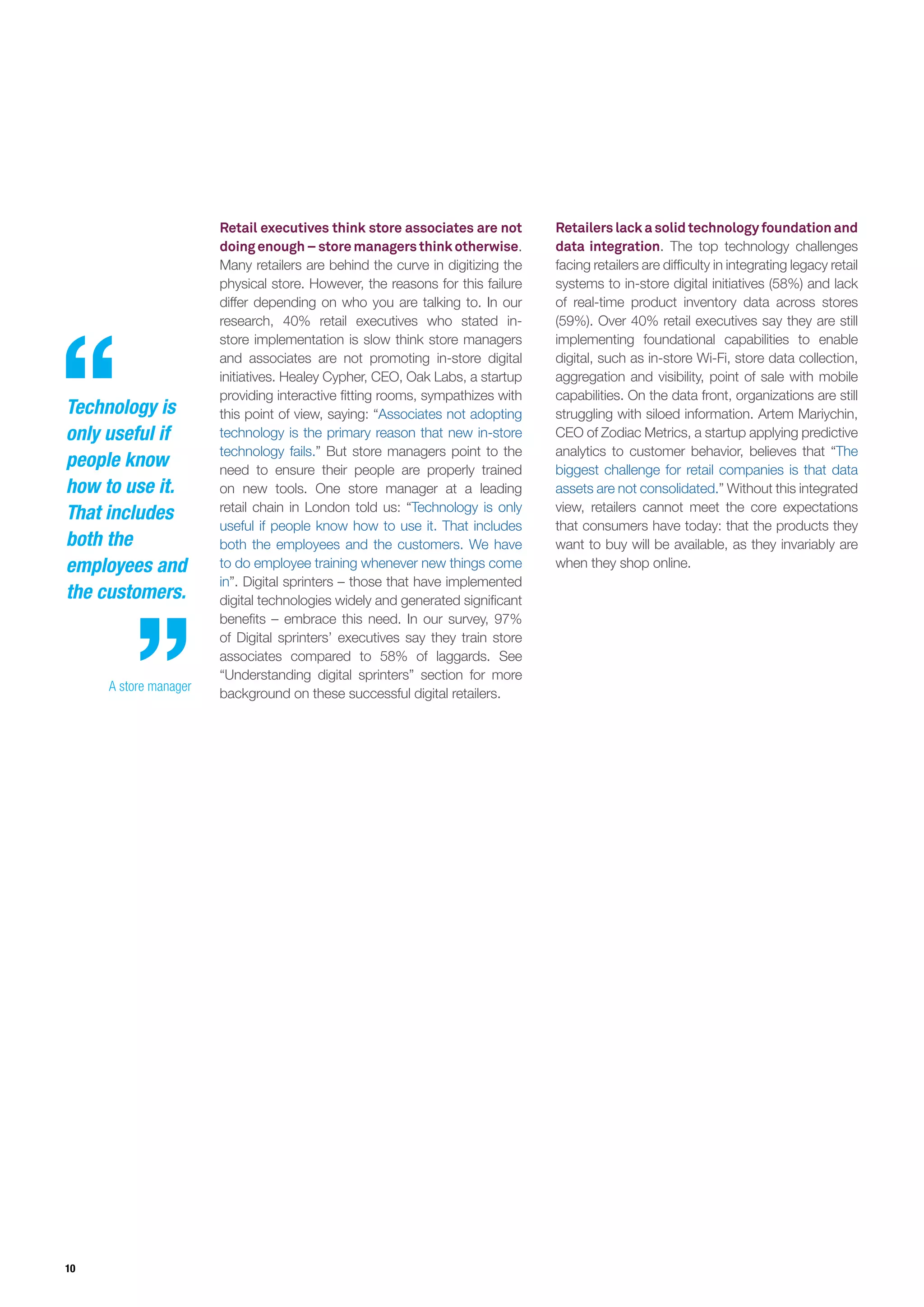 10
Retail executives think store associates are not
doingenough–storemanagersthinkotherwise.
Many retailers are behind the curve in digitizing the
physical store. However, the reasons for this failure
differ depending on who you are talking to. In our
research, 40% retail executives who stated in-
store implementation is slow think store managers
and associates are not promoting in-store digital
initiatives. Healey Cypher, CEO, Oak Labs, a startup
providing interactive fitting rooms, sympathizes with
this point of view, saying: “Associates not adopting
technology is the primary reason that new in-store
technology fails.” But store managers point to the
need to ensure their people are properly trained
on new tools. One store manager at a leading
retail chain in London told us: “Technology is only
useful if people know how to use it. That includes
both the employees and the customers. We have
to do employee training whenever new things come
in”. Digital sprinters – those that have implemented
digital technologies widely and generated significant
benefits – embrace this need. In our survey, 97%
of Digital sprinters’ executives say they train store
associates compared to 58% of laggards. See
“Understanding digital sprinters” section for more
background on these successful digital retailers.
Retailers lack a solid technology foundation and
data integration. The top technology challenges
facing retailers are difficulty in integrating legacy retail
systems to in-store digital initiatives (58%) and lack
of real-time product inventory data across stores
(59%). Over 40% retail executives say they are still
implementing foundational capabilities to enable
digital, such as in-store Wi-Fi, store data collection,
aggregation and visibility, point of sale with mobile
capabilities. On the data front, organizations are still
struggling with siloed information. Artem Mariychin,
CEO of Zodiac Metrics, a startup applying predictive
analytics to customer behavior, believes that “The
biggest challenge for retail companies is that data
assets are not consolidated.” Without this integrated
view, retailers cannot meet the core expectations
that consumers have today: that the products they
want to buy will be available, as they invariably are
when they shop online.
Technology is
only useful if
people know
how to use it.
That includes
both the
employees and
the customers.
A store manager
 