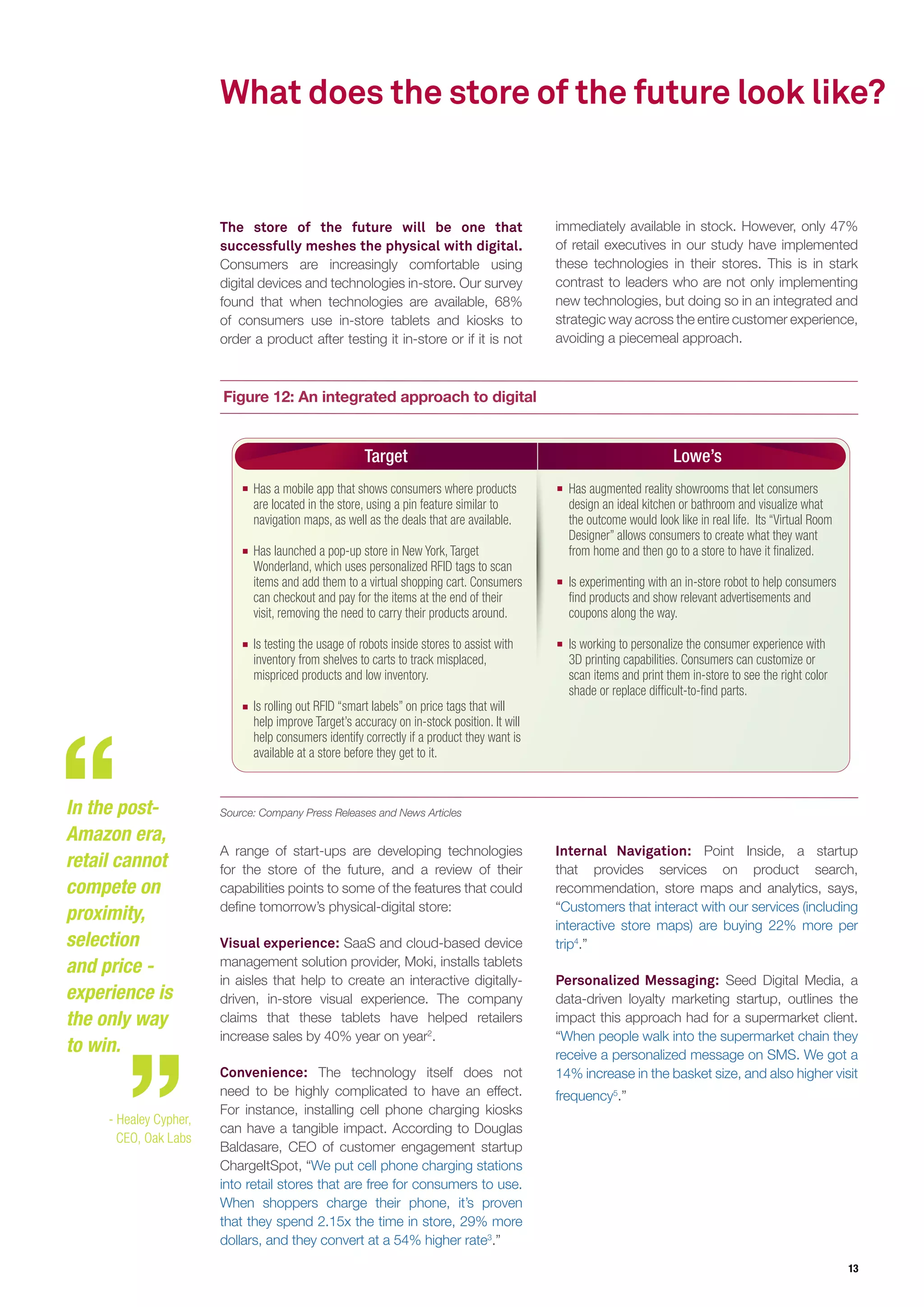 13
Figure 12: An integrated approach to digital
What does the store of the future look like?
The store of the future will be one that
successfully meshes the physical with digital.
Consumers are increasingly comfortable using
digital devices and technologies in-store. Our survey
found that when technologies are available, 68%
of consumers use in-store tablets and kiosks to
order a product after testing it in-store or if it is not
immediately available in stock. However, only 47%
of retail executives in our study have implemented
these technologies in their stores. This is in stark
contrast to leaders who are not only implementing
new technologies, but doing so in an integrated and
strategic way across the entire customer experience,
avoiding a piecemeal approach.
Target Lowe’s
Has a mobile app that shows consumers where products
are located in the store, using a pin feature similar to
navigation maps, as well as the deals that are available.
Has launched a pop-up store in New York, Target
Wonderland, which uses personalized RFID tags to scan
items and add them to a virtual shopping cart. Consumers
can checkout and pay for the items at the end of their
visit, removing the need to carry their products around.
Is testing the usage of robots inside stores to assist with
inventory from shelves to carts to track misplaced,
mispriced products and low inventory.
Is rolling out RFID “smart labels” on price tags that will
help improve Target’s accuracy on in-stock position. It will
help consumers identify correctly if a product they want is
available at a store before they get to it.
Has augmented reality showrooms that let consumers
design an ideal kitchen or bathroom and visualize what
the outcome would look like in real life. Its “Virtual Room
Designer” allows consumers to create what they want
from home and then go to a store to have it finalized.
Is experimenting with an in-store robot to help consumers
find products and show relevant advertisements and
coupons along the way.
Is working to personalize the consumer experience with
3D printing capabilities. Consumers can customize or
scan items and print them in-store to see the right color
shade or replace difficult-to-find parts.
A range of start-ups are developing technologies
for the store of the future, and a review of their
capabilities points to some of the features that could
define tomorrow’s physical-digital store:
Visual experience: SaaS and cloud-based device
management solution provider, Moki, installs tablets
in aisles that help to create an interactive digitally-
driven, in-store visual experience. The company
claims that these tablets have helped retailers
increase sales by 40% year on year2
.
Convenience: The technology itself does not
need to be highly complicated to have an effect.
For instance, installing cell phone charging kiosks
can have a tangible impact. According to Douglas
Baldasare, CEO of customer engagement startup
ChargeItSpot, “We put cell phone charging stations
into retail stores that are free for consumers to use.
When shoppers charge their phone, it’s proven
that they spend 2.15x the time in store, 29% more
dollars, and they convert at a 54% higher rate3
.”
Internal Navigation: Point Inside, a startup
that provides services on product search,
recommendation, store maps and analytics, says,
“Customers that interact with our services (including
interactive store maps) are buying 22% more per
trip4
.”
Personalized Messaging: Seed Digital Media, a
data-driven loyalty marketing startup, outlines the
impact this approach had for a supermarket client.
“When people walk into the supermarket chain they
receive a personalized message on SMS. We got a
14% increase in the basket size, and also higher visit
frequency5
.”
In the post-
Amazon era,
retail cannot
compete on
proximity,
selection
and price -
experience is
the only way
to win.
- Healey Cypher,
CEO, Oak Labs
Source: Company Press Releases and News Articles
 