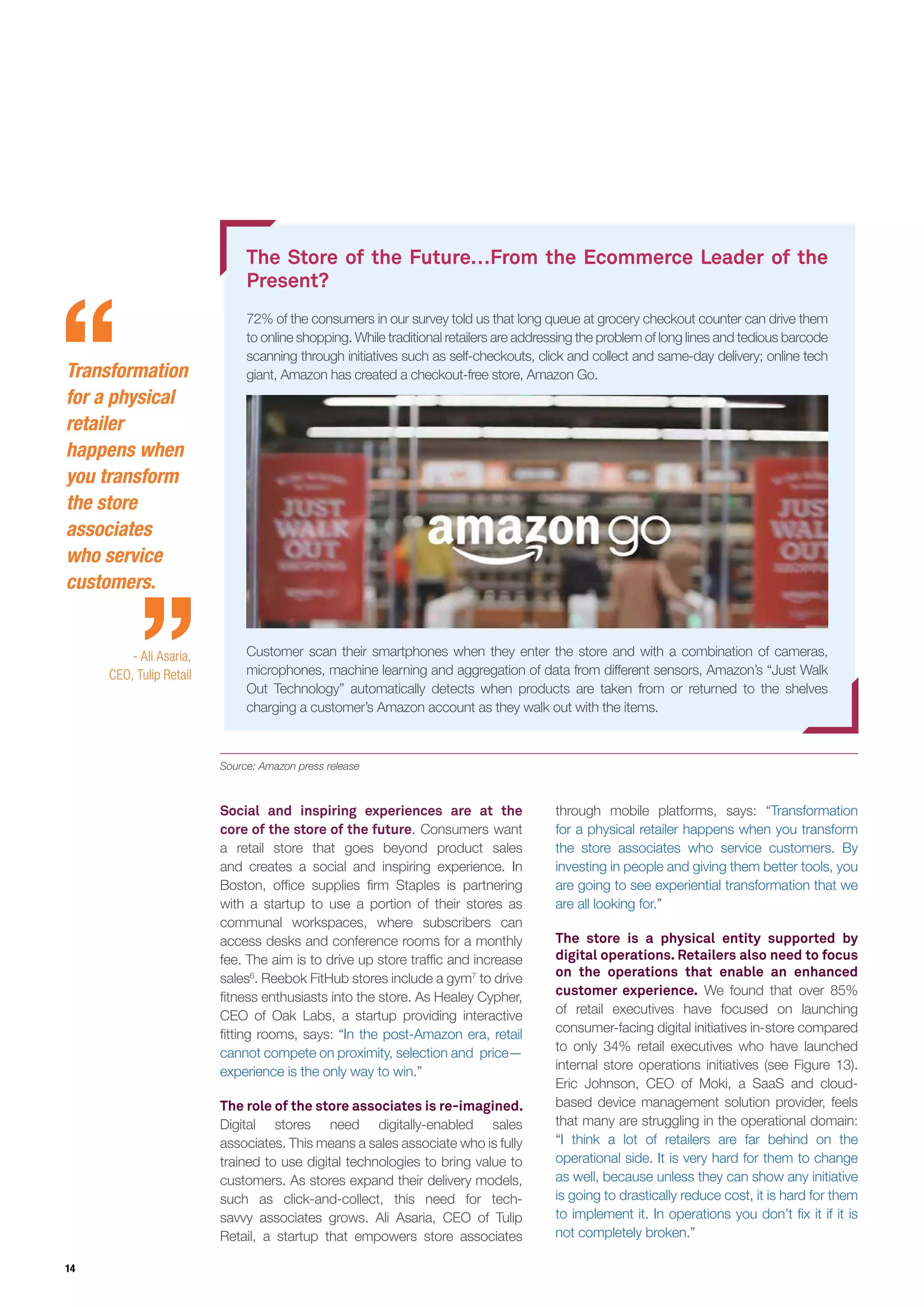 14
The Store of the Future…From the Ecommerce Leader of the
Present?
72% of the consumers in our survey told us that long queue at grocery checkout counter can drive them
to online shopping. While traditional retailers are addressing the problem of long lines and tedious barcode
scanning through initiatives such as self-checkouts, click and collect and same-day delivery; online tech
giant, Amazon has created a checkout-free store, Amazon Go.
Customer scan their smartphones when they enter the store and with a combination of cameras,
microphones, machine learning and aggregation of data from different sensors, Amazon’s “Just Walk
Out Technology” automatically detects when products are taken from or returned to the shelves
charging a customer’s Amazon account as they walk out with the items.
Source: Amazon press release
Social and inspiring experiences are at the
core of the store of the future. Consumers want
a retail store that goes beyond product sales
and creates a social and inspiring experience. In
Boston, office supplies firm Staples is partnering
with a startup to use a portion of their stores as
communal workspaces, where subscribers can
access desks and conference rooms for a monthly
fee. The aim is to drive up store traffic and increase
sales6
. Reebok FitHub stores include a gym7
to drive
fitness enthusiasts into the store. As Healey Cypher,
CEO of Oak Labs, a startup providing interactive
fitting rooms, says: “In the post-Amazon era, retail
cannot compete on proximity, selection and price—
experience is the only way to win.”
The role of the store associates is re-imagined.
Digital stores need digitally-enabled sales
associates. This means a sales associate who is fully
trained to use digital technologies to bring value to
customers. As stores expand their delivery models,
such as click-and-collect, this need for tech-
savvy associates grows. Ali Asaria, CEO of Tulip
Retail, a startup that empowers store associates
through mobile platforms, says: “Transformation
for a physical retailer happens when you transform
the store associates who service customers. By
investing in people and giving them better tools, you
are going to see experiential transformation that we
are all looking for.”
The store is a physical entity supported by
digital operations. Retailers also need to focus
on the operations that enable an enhanced
customer experience. We found that over 85%
of retail executives have focused on launching
consumer-facing digital initiatives in-store compared
to only 34% retail executives who have launched
internal store operations initiatives (see Figure 13).
Eric Johnson, CEO of Moki, a SaaS and cloud-
based device management solution provider, feels
that many are struggling in the operational domain:
“I think a lot of retailers are far behind on the
operational side. It is very hard for them to change
as well, because unless they can show any initiative
is going to drastically reduce cost, it is hard for them
to implement it. In operations you don’t fix it if it is
not completely broken.”
Transformation
for a physical
retailer
happens when
you transform
the store
associates
who service
customers.
- Ali Asaria,
CEO, Tulip Retail
 
