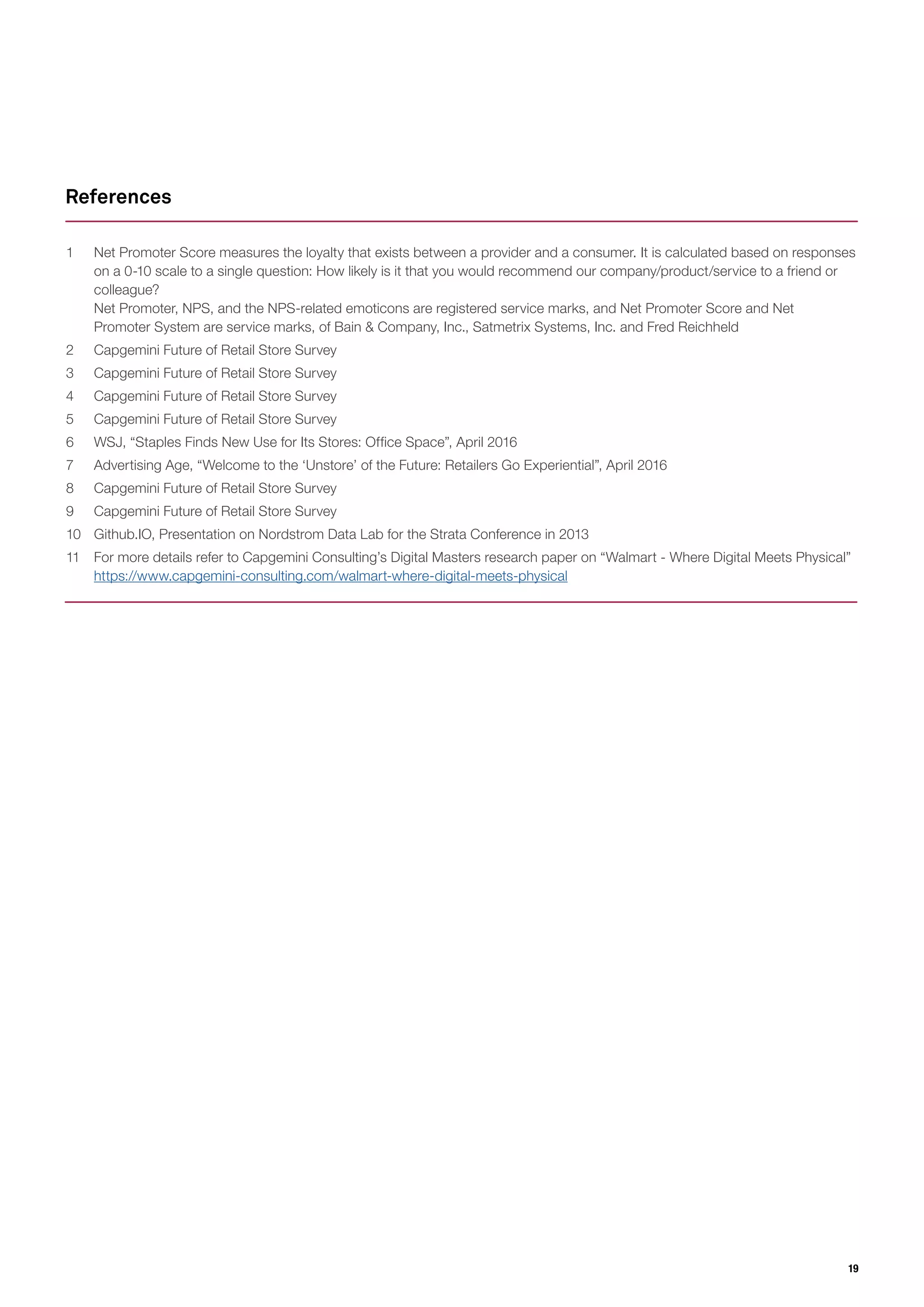 19
1	 Net Promoter Score measures the loyalty that exists between a provider and a consumer. It is calculated based on responses
on a 0-10 scale to a single question: How likely is it that you would recommend our company/product/service to a friend or
colleague?
Net Promoter, NPS, and the NPS-related emoticons are registered service marks, and Net Promoter Score and Net
Promoter System are service marks, of Bain & Company, Inc., Satmetrix Systems, Inc. and Fred Reichheld
2	 Capgemini Future of Retail Store Survey
3	 Capgemini Future of Retail Store Survey
4	 Capgemini Future of Retail Store Survey
5	 Capgemini Future of Retail Store Survey
6	 WSJ, “Staples Finds New Use for Its Stores: Office Space”, April 2016
7	 Advertising Age, “Welcome to the ‘Unstore’ of the Future: Retailers Go Experiential”, April 2016
8	 Capgemini Future of Retail Store Survey
9	 Capgemini Future of Retail Store Survey
10	 Github.IO, Presentation on Nordstrom Data Lab for the Strata Conference in 2013
11	 For more details refer to Capgemini Consulting’s Digital Masters research paper on “Walmart - Where Digital Meets Physical”
https://www.capgemini-consulting.com/walmart-where-digital-meets-physical
References
 