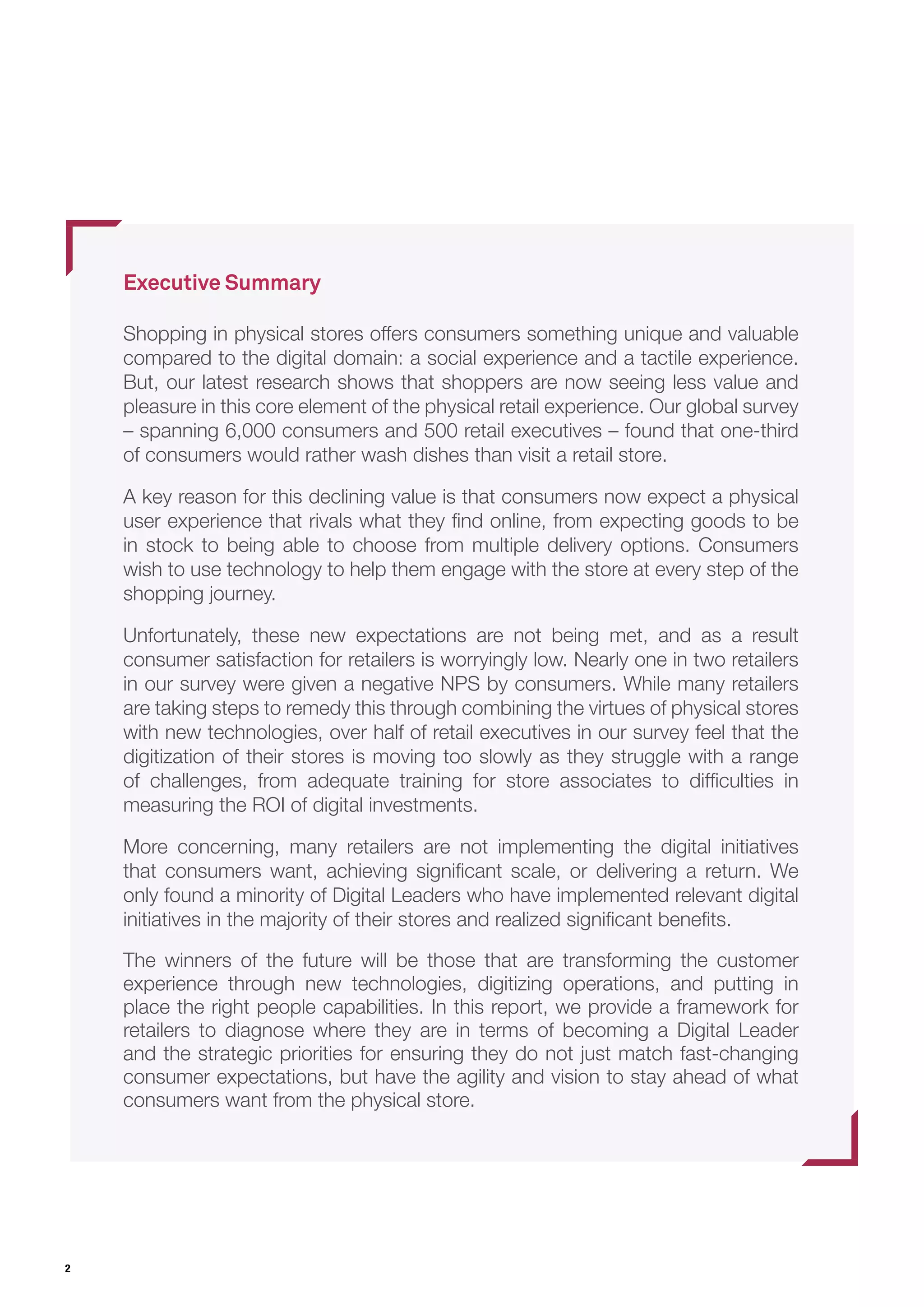 2
Executive Summary
Shopping in physical stores offers consumers something unique and valuable
compared to the digital domain: a social experience and a tactile experience.
But, our latest research shows that shoppers are now seeing less value and
pleasure in this core element of the physical retail experience. Our global survey
– spanning 6,000 consumers and 500 retail executives – found that one-third
of consumers would rather wash dishes than visit a retail store.
A key reason for this declining value is that consumers now expect a physical
user experience that rivals what they find online, from expecting goods to be
in stock to being able to choose from multiple delivery options. Consumers
wish to use technology to help them engage with the store at every step of the
shopping journey.
Unfortunately, these new expectations are not being met, and as a result
consumer satisfaction for retailers is worryingly low. Nearly one in two retailers
in our survey were given a negative NPS by consumers. While many retailers
are taking steps to remedy this through combining the virtues of physical stores
with new technologies, over half of retail executives in our survey feel that the
digitization of their stores is moving too slowly as they struggle with a range
of challenges, from adequate training for store associates to difficulties in
measuring the ROI of digital investments.
More concerning, many retailers are not implementing the digital initiatives
that consumers want, achieving significant scale, or delivering a return. We
only found a minority of Digital Leaders who have implemented relevant digital
initiatives in the majority of their stores and realized significant benefits.
The winners of the future will be those that are transforming the customer
experience through new technologies, digitizing operations, and putting in
place the right people capabilities. In this report, we provide a framework for
retailers to diagnose where they are in terms of becoming a Digital Leader
and the strategic priorities for ensuring they do not just match fast-changing
consumer expectations, but have the agility and vision to stay ahead of what
consumers want from the physical store.
 