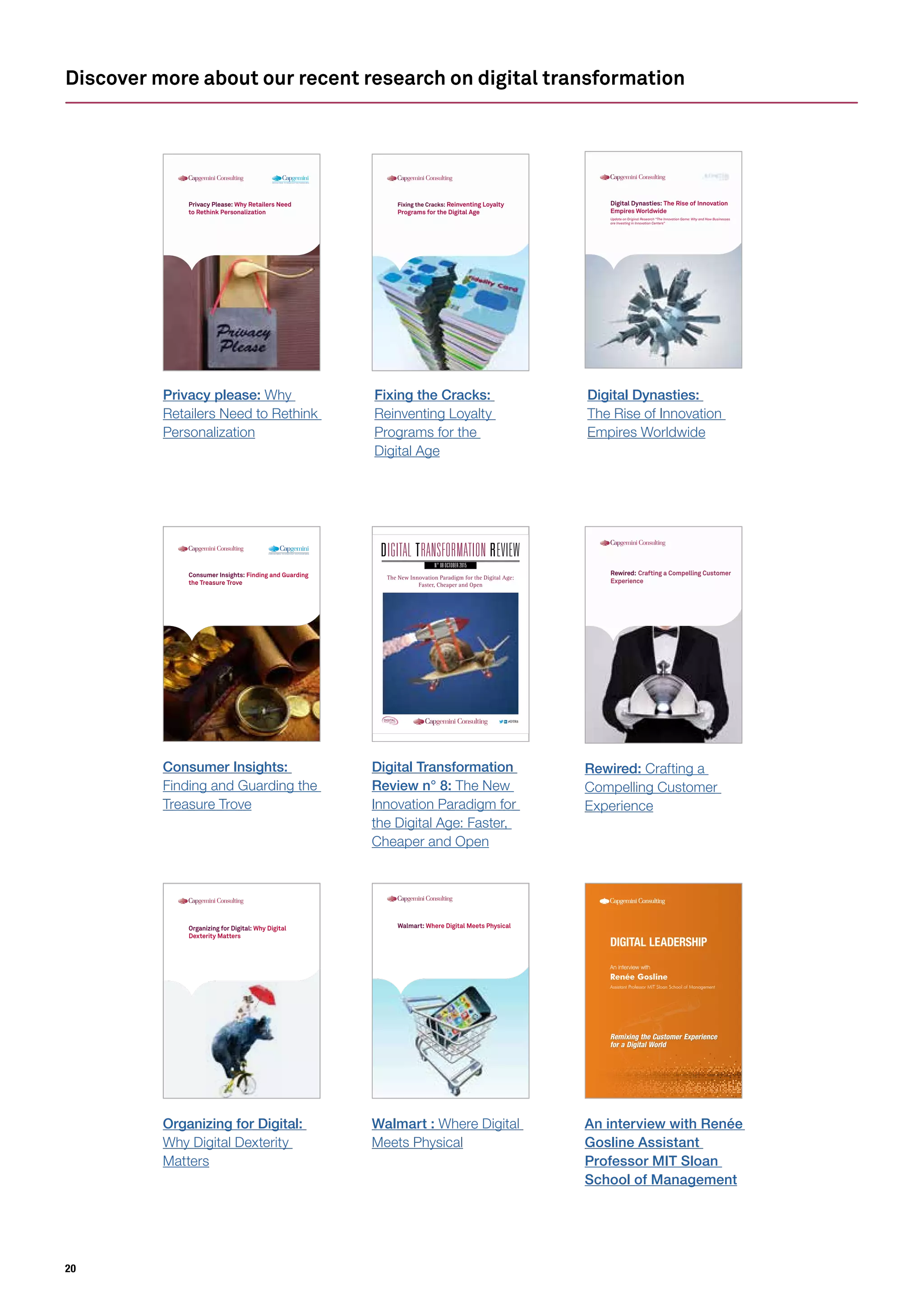20
Discover more about our recent research on digital transformation
Organizing for Digital: Why Digital
Dexterity Matters
Walmart: Where Digital Meets Physical
Remixing the Customer Experience
for a Digital World
An interview with
Transform to the power of digital
Renée Gosline
Assistant Professor MIT Sloan School of Management
N° 08 OCTOBER 2015
The New Innovation Paradigm for the Digital Age:
Faster, Cheaper and Open
#DTR7
N° 08 OCTOBER 2015
The New Innovation Paradigm for the Digital Age:
Faster, Cheaper and Open
#DTR8DIGITALTRANSFORMATION
INSTITUTE
Consumer Insights: Finding and Guarding
the Treasure Trove
Organizing for Digital:
Why Digital Dexterity
Matters
Walmart : Where Digital
Meets Physical
An interview with Renée
Gosline Assistant
Professor MIT Sloan
School of Management
Digital Transformation
Review n° 8: The New
Innovation Paradigm for
the Digital Age: Faster,
Cheaper and Open
Consumer Insights:
Finding and Guarding the
Treasure Trove
Rewired: Crafting a Compelling Customer
Experience
Rewired: Crafting a
Compelling Customer
Experience
Privacy Please: Why Retailers Need
to Rethink Personalization
Fixing the Cracks: Reinventing Loyalty
Programs for the Digital Age
Digital Dynasties: The Rise of Innovation
Empires Worldwide
Update on Original Research “The Innovation Game: Why and How Businesses
are Investing in Innovation Centers”
Fixing the Cracks:
Reinventing Loyalty
Programs for the
Digital Age
Digital Dynasties:
The Rise of Innovation
Empires Worldwide
Privacy please: Why
Retailers Need to Rethink
Personalization
 