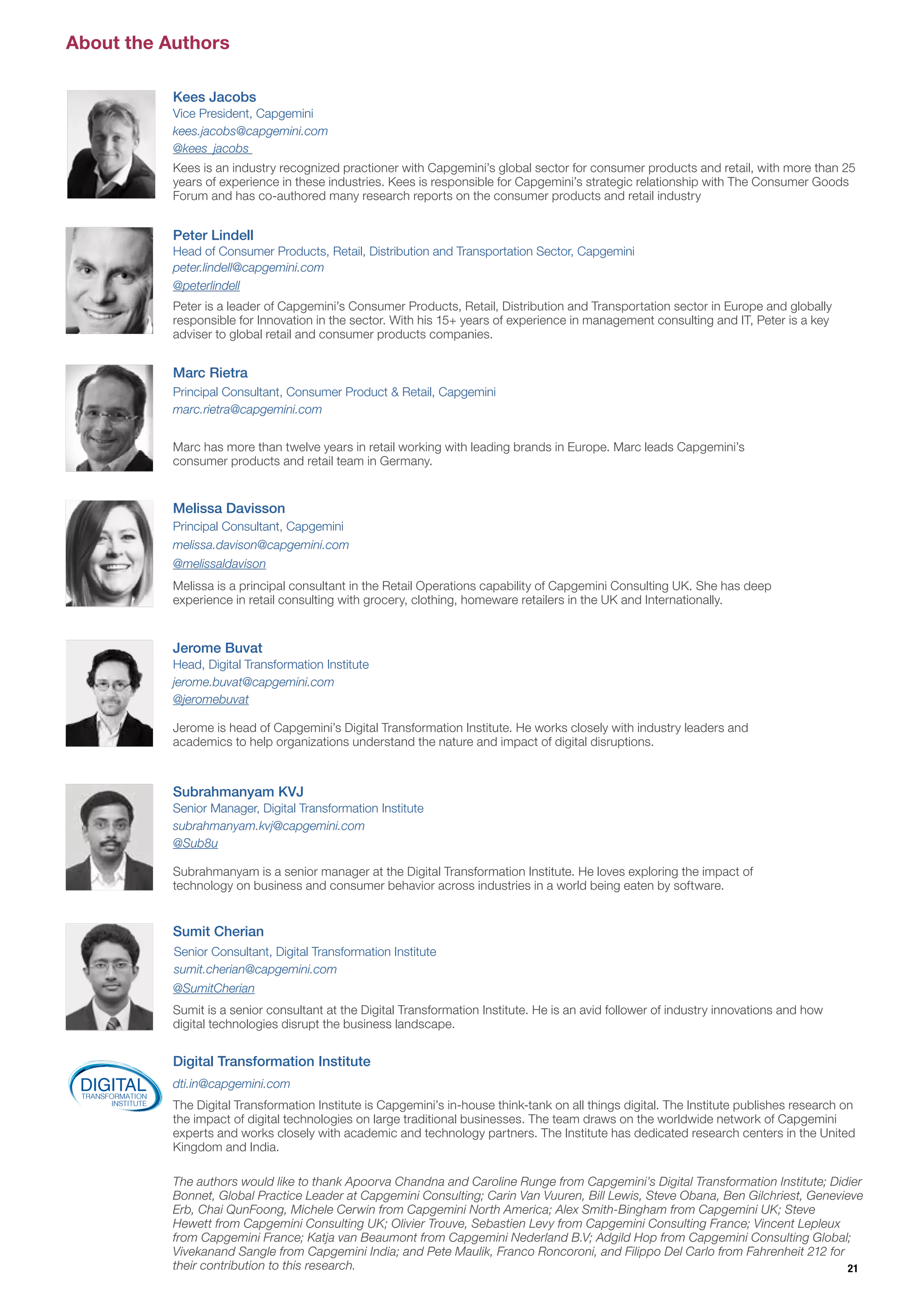 About the Authors
Jerome is head of Capgemini’s Digital Transformation Institute. He works closely with industry leaders and
academics to help organizations understand the nature and impact of digital disruptions.
Jerome Buvat
Head, Digital Transformation Institute
jerome.buvat@capgemini.com
@jeromebuvat
The authors would like to thank Apoorva Chandna and Caroline Runge from Capgemini’s Digital Transformation Institute; Didier
Bonnet, Global Practice Leader at Capgemini Consulting; Carin Van Vuuren, Bill Lewis, Steve Obana, Ben Gilchriest, Genevieve
Erb, Chai QunFoong, Michele Cerwin from Capgemini North America; Alex Smith-Bingham from Capgemini UK; Steve
Hewett from Capgemini Consulting UK; Olivier Trouve, Sebastien Levy from Capgemini Consulting France; Vincent Lepleux
from Capgemini France; Katja van Beaumont from Capgemini Nederland B.V; Adgild Hop from Capgemini Consulting Global;
Vivekanand Sangle from Capgemini India; and Pete Maulik, Franco Roncoroni, and Filippo Del Carlo from Fahrenheit 212 for
their contribution to this research.
Digital Transformation Institute
The Digital Transformation Institute is Capgemini’s in-house think-tank on all things digital. The Institute publishes research on
the impact of digital technologies on large traditional businesses. The team draws on the worldwide network of Capgemini
experts and works closely with academic and technology partners. The Institute has dedicated research centers in the United
Kingdom and India.
dti.in@capgemini.comDIGITALTRANSFORMATION
INSTITUTE
Kees is an industry recognized practioner with Capgemini’s global sector for consumer products and retail, with more than 25
years of experience in these industries. Kees is responsible for Capgemini’s strategic relationship with The Consumer Goods
Forum and has co-authored many research reports on the consumer products and retail industry
Kees Jacobs
Vice President, Capgemini
kees.jacobs@capgemini.com
@kees_jacobs 
Melissa Davisson
Marc Rietra
Sumit Cherian
Subrahmanyam is a senior manager at the Digital Transformation Institute. He loves exploring the impact of
technology on business and consumer behavior across industries in a world being eaten by software.
Sumit is a senior consultant at the Digital Transformation Institute. He is an avid follower of industry innovations and how
digital technologies disrupt the business landscape.
Melissa is a principal consultant in the Retail Operations capability of Capgemini Consulting UK. She has deep
experience in retail consulting with grocery, clothing, homeware retailers in the UK and Internationally.
Marc has more than twelve years in retail working with leading brands in Europe. Marc leads Capgemini’s
consumer products and retail team in Germany.
Subrahmanyam KVJ
Senior Manager, Digital Transformation Institute
Principal Consultant, Capgemini
Principal Consultant, Consumer Product & Retail, Capgemini
subrahmanyam.kvj@capgemini.com
marc.rietra@capgemini.com
melissa.davison@capgemini.com
@Sub8u
@SumitCherian
Peter Lindell
Peter is a leader of Capgemini’s Consumer Products, Retail, Distribution and Transportation sector in Europe and globally
responsible for Innovation in the sector. With his 15+ years of experience in management consulting and IT, Peter is a key
adviser to global retail and consumer products companies.
Head of Consumer Products, Retail, Distribution and Transportation Sector, Capgemini
peter.lindell@capgemini.com
@peterlindell
@melissaldavison
Senior Consultant, Digital Transformation Institute
sumit.cherian@capgemini.com
21
 