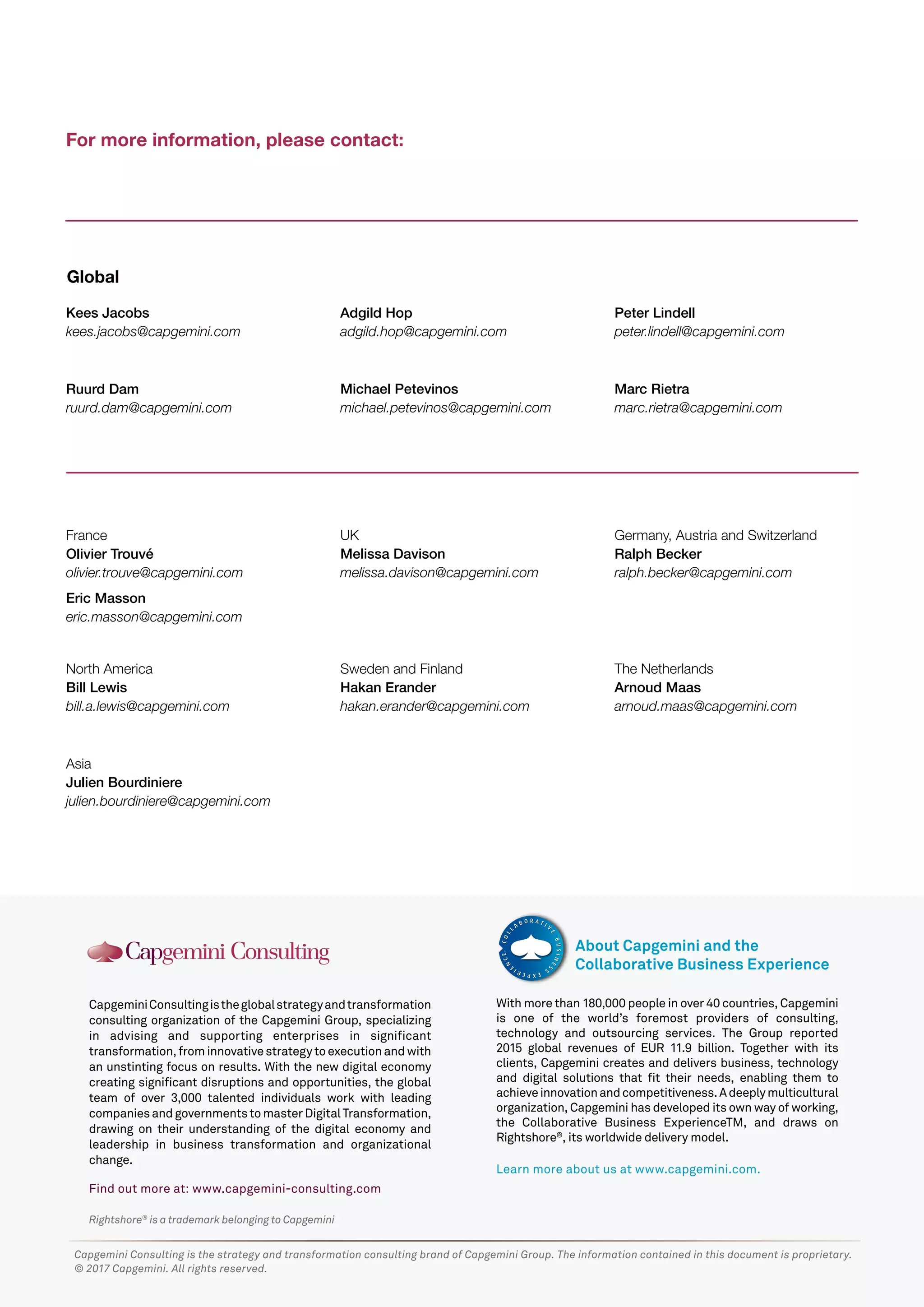 Rightshore®
is a trademark belonging to Capgemini
CapgeminiConsultingistheglobalstrategyandtransformation
consulting organization of the Capgemini Group, specializing
in advising and supporting enterprises in significant
transformation,frominnovativestrategytoexecutionandwith
an unstinting focus on results. With the new digital economy
creating significant disruptions and opportunities, the global
team of over 3,000 talented individuals work with leading
companiesandgovernmentstomasterDigitalTransformation,
drawing on their understanding of the digital economy and
leadership in business transformation and organizational
change.
Find out more at: www.capgemini-consulting.com
With more than 180,000 people in over 40 countries, Capgemini
is one of the world’s foremost providers of consulting,
technology and outsourcing services. The Group reported
2015 global revenues of EUR 11.9 billion. Together with its
clients, Capgemini creates and delivers business, technology
and digital solutions that fit their needs, enabling them to
achieveinnovationandcompetitiveness.Adeeplymulticultural
organization, Capgemini has developed its own way of working,
the Collaborative Business ExperienceTM, and draws on
Rightshore®
, its worldwide delivery model.
Learn more about us at www.capgemini.com.
About Capgemini and the
Collaborative Business Experience
Capgemini Consulting is the strategy and transformation consulting brand of Capgemini Group. The information contained in this document is proprietary.
© 2017 Capgemini. All rights reserved.
For more information, please contact:
France
Olivier Trouvé
olivier.trouve@capgemini.com
Germany, Austria and Switzerland
Ralph Becker
ralph.becker@capgemini.com
Ruurd Dam
ruurd.dam@capgemini.com
Peter Lindell
peter.lindell@capgemini.com
Marc Rietra
marc.rietra@capgemini.com
Kees Jacobs
kees.jacobs@capgemini.com
Michael Petevinos
michael.petevinos@capgemini.com
Asia
Julien Bourdiniere
julien.bourdiniere@capgemini.com
North America
Bill Lewis
bill.a.lewis@capgemini.com
Sweden and Finland
Hakan Erander
hakan.erander@capgemini.com
The Netherlands
Arnoud Maas
arnoud.maas@capgemini.com
UK
Melissa Davison
melissa.davison@capgemini.com
Global
Adgild Hop
adgild.hop@capgemini.com
Eric Masson
eric.masson@capgemini.com
 