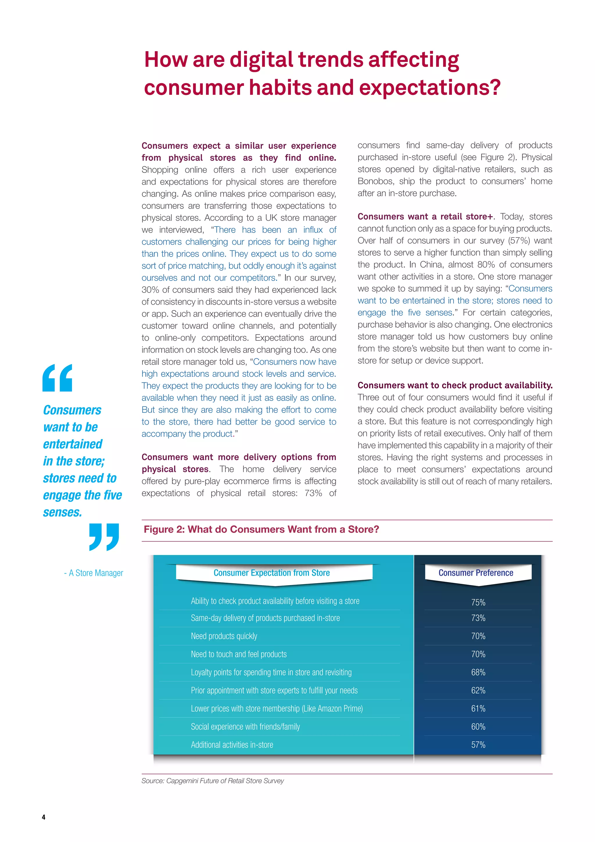 4
Consumers
want to be
entertained
in the store;
stores need to
engage the five
senses.
- A Store Manager
Figure 2: What do Consumers Want from a Store?
consumers find same-day delivery of products
purchased in-store useful (see Figure 2). Physical
stores opened by digital-native retailers, such as
Bonobos, ship the product to consumers’ home
after an in-store purchase.
Consumers want a retail store+. Today, stores
cannot function only as a space for buying products.
Over half of consumers in our survey (57%) want
stores to serve a higher function than simply selling
the product. In China, almost 80% of consumers
want other activities in a store. One store manager
we spoke to summed it up by saying: “Consumers
want to be entertained in the store; stores need to
engage the five senses.” For certain categories,
purchase behavior is also changing. One electronics
store manager told us how customers buy online
from the store’s website but then want to come in-
store for setup or device support.
Consumers expect a similar user experience
from physical stores as they find online.
Shopping online offers a rich user experience
and expectations for physical stores are therefore
changing. As online makes price comparison easy,
consumers are transferring those expectations to
physical stores. According to a UK store manager
we interviewed, “There has been an influx of
customers challenging our prices for being higher
than the prices online. They expect us to do some
sort of price matching, but oddly enough it’s against
ourselves and not our competitors.” In our survey,
30% of consumers said they had experienced lack
of consistency in discounts in-store versus a website
or app. Such an experience can eventually drive the
customer toward online channels, and potentially
to online-only competitors. Expectations around
information on stock levels are changing too. As one
retail store manager told us, “Consumers now have
high expectations around stock levels and service.
They expect the products they are looking for to be
available when they need it just as easily as online.
But since they are also making the effort to come
to the store, there had better be good service to
accompany the product.”
Consumers want more delivery options from
physical stores. The home delivery service
offered by pure-play ecommerce firms is affecting
expectations of physical retail stores: 73% of
How are digital trends affecting
consumer habits and expectations?
Consumer Preference
Same-day delivery of products purchased in-store
Need products quickly
Need to touch and feel products
Loyalty points for spending time in store and revisiting
Prior appointment with store experts to fulfill your needs
Social experience with friends/family
Additional activities in-store
Ability to check product availability before visiting a store
Lower prices with store membership (Like Amazon Prime)
73%
75%
70%
70%
68%
62%
61%
60%
57%
Consumer Expectation from Store
Consumers want to check product availability.
Three out of four consumers would find it useful if
they could check product availability before visiting
a store. But this feature is not correspondingly high
on priority lists of retail executives. Only half of them
have implemented this capability in a majority of their
stores. Having the right systems and processes in
place to meet consumers’ expectations around
stock availability is still out of reach of many retailers.
Source: Capgemini Future of Retail Store Survey
 