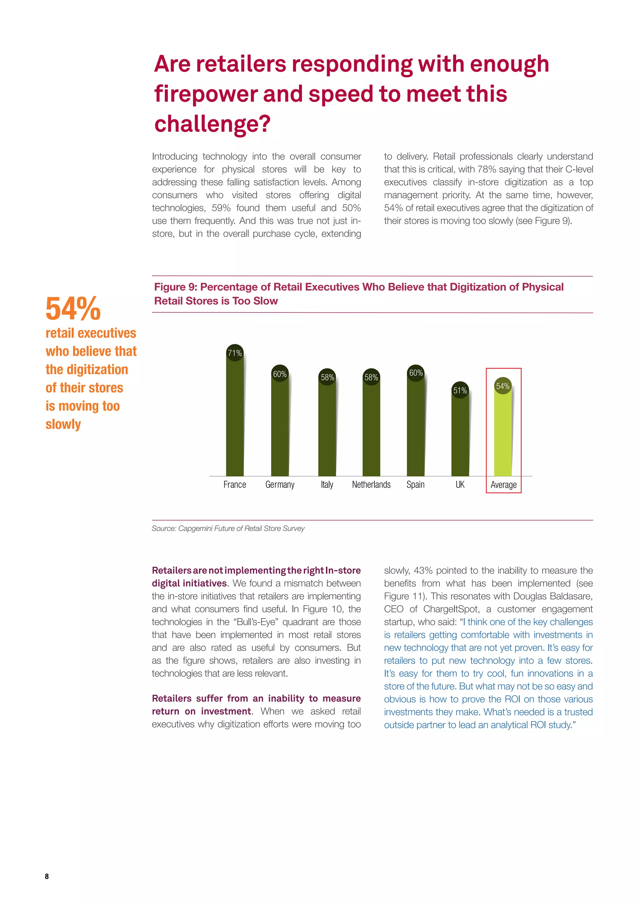8
Are retailers responding with enough
firepower and speed to meet this
challenge?
Introducing technology into the overall consumer
experience for physical stores will be key to
addressing these falling satisfaction levels. Among
consumers who visited stores offering digital
technologies, 59% found them useful and 50%
use them frequently. And this was true not just in-
store, but in the overall purchase cycle, extending
to delivery. Retail professionals clearly understand
that this is critical, with 78% saying that their C-level
executives classify in-store digitization as a top
management priority. At the same time, however,
54% of retail executives agree that the digitization of
their stores is moving too slowly (see Figure 9).
Source: Capgemini Future of Retail Store Survey
Figure 9: Percentage of Retail Executives Who Believe that Digitization of Physical
Retail Stores is Too Slow
France
71%
Germany
60%
Spain
60%
Italy
58%
Netherlands
58%
UK
51%
Average
54%
RetailersarenotimplementingtherightIn-store
digital initiatives. We found a mismatch between
the in-store initiatives that retailers are implementing
and what consumers find useful. In Figure 10, the
technologies in the “Bull’s-Eye” quadrant are those
that have been implemented in most retail stores
and are also rated as useful by consumers. But
as the figure shows, retailers are also investing in
technologies that are less relevant.
Retailers suffer from an inability to measure
return on investment. When we asked retail
executives why digitization efforts were moving too
54%
retail executives
who believe that
the digitization
of their stores
is moving too
slowly
slowly, 43% pointed to the inability to measure the
benefits from what has been implemented (see
Figure 11). This resonates with Douglas Baldasare,
CEO of ChargeItSpot, a customer engagement
startup, who said: “I think one of the key challenges
is retailers getting comfortable with investments in
new technology that are not yet proven. It’s easy for
retailers to put new technology into a few stores.
It’s easy for them to try cool, fun innovations in a
store of the future. But what may not be so easy and
obvious is how to prove the ROI on those various
investments they make. What’s needed is a trusted
outside partner to lead an analytical ROI study.”
 