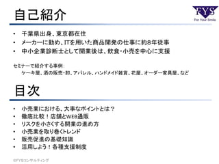 自己紹介
• 千葉県出身、東京都在住
• メーカーに勤め、ＩＴを用いた商品開発の仕事に約８年従事
• 中小企業診断士として開業後は、飲食・小売を中心に支援
セミナーで紹介する事例：
ケーキ屋、酒の販売・卸、アパレル、ハンドメイド雑貨、花屋、オーダー家具屋、など
目次
• 小売業における、大事なポイントとは？
• 徹底比較！店舗とWEB通販
• リスクを小さくする開業の進め方
• 小売業を取り巻くトレンド
• 販売促進の基礎知識
• 活用しよう！各種支援制度
©ＦＹＳコンサルティング
 