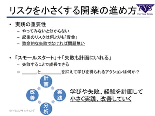 リスクを小さくする開業の進め方
• 実践の重要性
– やってみないと分からない
– 起業のリスクは何よりも「資金」
– 致命的な失敗でなければ問題無い
• 「スモールスタート」＋「失敗も計画にいれる」
– 失敗することで成長できる
– ＿＿＿と＿＿＿＿を抑えて学びを得られるアクションは何か？
©ＦＹＳコンサルティング
学びや失敗、経験を計画して
小さく実践、改善していく
計
画
実
践
分
析
改
善
 