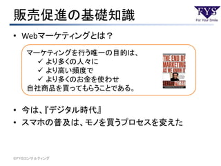 販売促進の基礎知識
• Webマーケティングとは？
• 今は、『デジタル時代』
• スマホの普及は、モノを買うプロセスを変えた
©ＦＹＳコンサルティング
マーケティングを行う唯一の目的は、
 より多くの人々に
 より高い頻度で
 より多くのお金を使わせ
自社商品を買ってもらうことである。
 