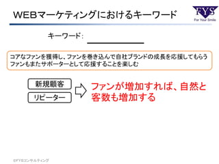 ＷＥＢマーケティングにおけるキーワード
©ＦＹＳコンサルティング
キーワード：
コアなファンを獲得し、ファンを巻き込んで自社ブランドの成長を応援してもらう
ファンもまたサポーターとして応援することを楽しむ
新規顧客
リピーター
ファンが増加すれば、自然と
客数も増加する
 
