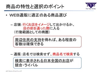 商品の特性と選択のポイント
• ＷＥＢ通販に適正のある商品選び
– 店舗：行くお店をイメージして出かけるか、
店の前を通った際に入る
（行動範囲としての商圏）
– 通販：店名では検索せず、商品名で検索する
周辺住民の支持を得れば、ある程度の
客数は確保できる
検索に表示される日本全国のお店が
競合・ライバル
©ＦＹＳコンサルティング
 