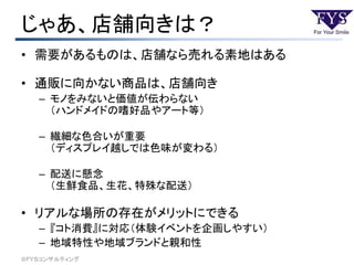 じゃあ、店舗向きは？
• 需要があるものは、店舗なら売れる素地はある
• 通販に向かない商品は、店舗向き
– モノをみないと価値が伝わらない
（ハンドメイドの嗜好品やアート等）
– 繊細な色合いが重要
（ディスプレイ越しでは色味が変わる）
– 配送に懸念
（生鮮食品、生花、特殊な配送）
• リアルな場所の存在がメリットにできる
– 『コト消費』に対応（体験イベントを企画しやすい）
– 地域特性や地域ブランドと親和性
©ＦＹＳコンサルティング
 
