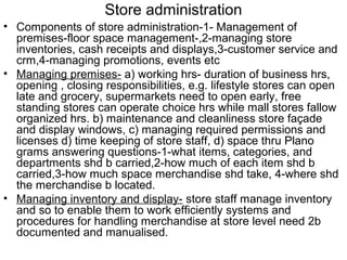 Store administration
• Components of store administration-1- Management of
  premises-floor space management-,2-managing store
  inventories, cash receipts and displays,3-customer service and
  crm,4-managing promotions, events etc
• Managing premises- a) working hrs- duration of business hrs,
  opening , closing responsibilities, e.g. lifestyle stores can open
  late and grocery, supermarkets need to open early, free
  standing stores can operate choice hrs while mall stores fallow
  organized hrs. b) maintenance and cleanliness store façade
  and display windows, c) managing required permissions and
  licenses d) time keeping of store staff, d) space thru Plano
  grams answering questions-1-what items, categories, and
  departments shd b carried,2-how much of each item shd b
  carried,3-how much space merchandise shd take, 4-where shd
  the merchandise b located.
• Managing inventory and display- store staff manage inventory
  and so to enable them to work efficiently systems and
  procedures for handling merchandise at store level need 2b
  documented and manualised.
 