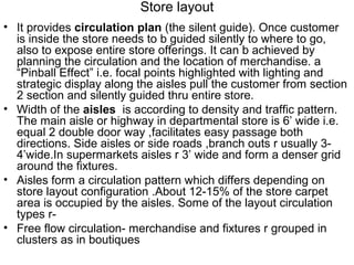 Store layout
• It provides circulation plan (the silent guide). Once customer
  is inside the store needs to b guided silently to where to go,
  also to expose entire store offerings. It can b achieved by
  planning the circulation and the location of merchandise. a
  “Pinball Effect” i.e. focal points highlighted with lighting and
  strategic display along the aisles pull the customer from section
  2 section and silently guided thru entire store.
• Width of the aisles is according to density and traffic pattern.
  The main aisle or highway in departmental store is 6’ wide i.e.
  equal 2 double door way ,facilitates easy passage both
  directions. Side aisles or side roads ,branch outs r usually 3-
  4’wide.In supermarkets aisles r 3’ wide and form a denser grid
  around the fixtures.
• Aisles form a circulation pattern which differs depending on
  store layout configuration .About 12-15% of the store carpet
  area is occupied by the aisles. Some of the layout circulation
  types r-
• Free flow circulation- merchandise and fixtures r grouped in
  clusters as in boutiques
 