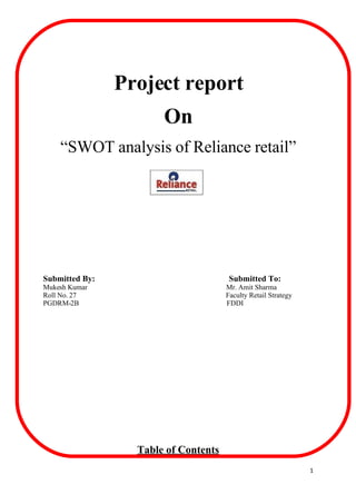 Project report
                       On
    “SWOT analysis of Reliance retail”




Submitted By:                          Submitted To:
Mukesh Kumar                          Mr. Amit Sharma
Roll No. 27                           Faculty Retail Strategy
PGDRM-2B                              FDDI




                  Table of Contents
                                                                1
 