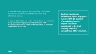 © 2017 KPMG International Cooperative (“KPMG International”), a Swiss entity. Member firms of the KPMG network of independent firms are affiliated with KPMG International.
KPMG International provides no client services. No member firm has any authority to obligate or bind KPMG International or any other member firm vis-à-vis third parties, nor does
KPMG International have any such authority to obligate or bind any member firm. All rights reserved.
12Retail Trends 2017 | 12Retail Trends 2017 |
© 2017 KPMG International Cooperative (“KPMG International”), a Swiss entity. Member firms of the KPMG network of independent firms are affiliated with KPMG International.
KPMG International provides no client services. No member firm has any authority to obligate or bind KPMG International or any other member firm vis-à-vis third parties, nor does
KPMG International have any such authority to obligate or bind any member firm. All rights reserved.
In a world where digital is all-consuming, consumers
have access to nearly unlimited information and
alternative options.
In order to differentiate and be the winning choice to a customer,
many retailers are trying to provide shoppers with a
meaningful experience whether that be online, in-store or a
combination of the two.
Gartner's customer
experience report suggests
that in 2017, 89 percent
of marketing leaders
expect customer
experience to be their
primary basis for
competitive differentiation.
 