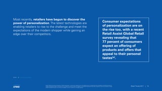 © 2017 KPMG International Cooperative (“KPMG International”), a Swiss entity. Member firms of the KPMG network of independent firms are affiliated with KPMG International.
KPMG International provides no client services. No member firm has any authority to obligate or bind KPMG International or any other member firm vis-à-vis third parties, nor does
KPMG International have any such authority to obligate or bind any member firm. All rights reserved.
15Retail Trends 2017 | 15Retail Trends 2017 |
© 2017 KPMG International Cooperative (“KPMG International”), a Swiss entity. Member firms of the KPMG network of independent firms are affiliated with KPMG International.
KPMG International provides no client services. No member firm has any authority to obligate or bind KPMG International or any other member firm vis-à-vis third parties, nor does
KPMG International have any such authority to obligate or bind any member firm. All rights reserved.
Most recently, retailers have begun to discover the
power of personalization. The latest technologies are
enabling retailers to rise to the challenge and meet the
expectations of the modern shopper while gaining an
edge over their competitors.
Consumer expectations
of personalization are on
the rise too, with a recent
Retail Assist Global Retail
survey revealing that
77 percent of consumers
expect an offering of
products and offers that
appeal to their personal
tastes(a).
Source: (a) Personalisation in Retail.
 