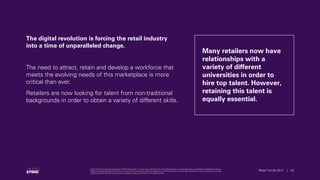 © 2017 KPMG International Cooperative (“KPMG International”), a Swiss entity. Member firms of the KPMG network of independent firms are affiliated with KPMG International.
KPMG International provides no client services. No member firm has any authority to obligate or bind KPMG International or any other member firm vis-à-vis third parties, nor does
KPMG International have any such authority to obligate or bind any member firm. All rights reserved.
18Retail Trends 2017 | 18Retail Trends 2017 |
© 2017 KPMG International Cooperative (“KPMG International”), a Swiss entity. Member firms of the KPMG network of independent firms are affiliated with KPMG International.
KPMG International provides no client services. No member firm has any authority to obligate or bind KPMG International or any other member firm vis-à-vis third parties, nor does
KPMG International have any such authority to obligate or bind any member firm. All rights reserved.
The digital revolution is forcing the retail industry
into a time of unparalleled change.
The need to attract, retain and develop a workforce that
meets the evolving needs of this marketplace is more
critical than ever.
Retailers are now looking for talent from non-traditional
backgrounds in order to obtain a variety of different skills.
Many retailers now have
relationships with a
variety of different
universities in order to
hire top talent. However,
retaining this talent is
equally essential.
 