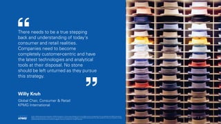 There needs to be a true stepping
back and understanding of today's
consumer and retail realities.
Companies need to become
completely customer-centric and have
the latest technologies and analytical
tools at their disposal. No stone
should be left unturned as they pursue
this strategy.
Willy Kruh
Global Chair, Consumer & Retail
KPMG International
© 2017 KPMG International Cooperative (“KPMG International”), a Swiss entity. Member firms of the KPMG network of independent firms are affiliated with KPMG International.
KPMG International provides no client services. No member firm has any authority to obligate or bind KPMG International or any other member firm vis-à-vis third parties, nor does
KPMG International have any such authority to obligate or bind any member firm. All rights reserved.
21Retail Trends 2017 |
 