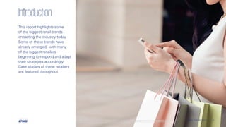 Introduction
This report highlights some
of the biggest retail trends
impacting the industry today.
Some of these trends have
already emerged, with many
of the biggest retailers
beginning to respond and adapt
their strategies accordingly.
Case studies of these retailers
are featured throughout.
3Retail Trends 2017 | 3Retail Trends 2017 |©© 2017 K2017 KPPMMGGIIntnterernanattionaionallCCooperooperaattivivee((“K“KPPMMGGIIntnterernanattionaional”)l”),,aa SSwwisisssententitityy..MMemberember ffirirmsms ofof tthe Khe KPPMMGGnetnetwwororkkofof independentindependentfifirrmsms aarreeaaffffiliailiatted wed witith Kh KPPMMGGIIntnterernanattionaional.l.
KKPPMMGGIIntnterernanattionaional prl provovidesidesnono cclientlient sserervviciceses..NoNo membermember ffirirm ham hass aanyny aaututhorhoritityytto obligao obligatte ore or bindbind KKPPMMGGIIntnterernanattionaionalloror aanyny ototherher membermember ffirirmm vvisis--à-à-vvisistthirhirdd paparrttiesies,,nornor doesdoes
KKPPMMGGIIntnterernanattionaionallhahavve ae anyny ssucuch ah aututhorhoritityytto obligao obligatte ore or bind abind anyny membermember ffirirm.m. AAllll rrightightss rreseserervved.ed.
 