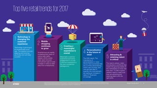 © 2017 KPMG International Cooperative (“KPMG International”), a Swiss entity. Member firms of the KPMG network of independent firms are affiliated with KPMG International.
KPMG International provides no client services. No member firm has any authority to obligate or bind KPMG International or any other member firm vis-à-vis third parties, nor does
KPMG International have any such authority to obligate or bind any member firm. All rights reserved.
4Retail Trends 2017 | 4
© 2017 KPMG International Cooperative (“KPMG International”), a Swiss entity. Member firms of the KPMG network of independent firms are affiliated with KPMG International.
KPMG International provides no client services. No member firm has any authority to obligate or bind KPMG International or any other member firm vis-à-vis third parties, nor does
KPMG International have any such authority to obligate or bind any member firm. All rights reserved.
Retail Trends 2017 |
Topfiveretailtrendsfor2017
1 Technology is
changing the
customer
experience
Technology is growing at
an exceptionally quick
rate. The retailers who are
adapting and evolving
are those who will likely
succeed.
2 Mobile
shopping
continues
to grow
Smartphones are rapidly
increasing their share of
online retail traffic.
Adobe’s 2016 mobile
retail report showed
a 54 percent year-on-year
increase in visits to retail
sites from smartphones.
3 Creating a
meaningful
experience is
crucial
Meaningful customer
experience and brand
engagement is crucial.
Customer experience is
the next competitive
battleground.
4 Personalization
is the future of
retail
The HSO report, The
importance of
personalization in retail,
shows that businesses that
are currently personalizing
online user journeys, and
who are also able to
quantify the improvement,
are seeing an increase in
sales of 19 percent
on average.
5 Attracting &
retaining talent
is critical
The need to attract, retain
and develop a workforce that
meets the growing needs of
the marketplace is more vital
than ever. In order to grow,
retailers need to make sure
they are attracting and
retaining talent with the
right skills.
4Retail Trends 2017 |
© 2017 KPMG International Cooperative (“KPMG International”), a Swiss entity. Member firms of the KPMG network of independent firms are affiliated with KPMG International.
KPMG International provides no client services. No member firm has any authority to obligate or bind KPMG International or any other member firm vis-à-vis third parties, nor does
KPMG International have any such authority to obligate or bind any member firm. All rights reserved.
 