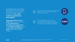 © 2017 KPMG International Cooperative (“KPMG International”), a Swiss entity. Member firms of the KPMG network of independent firms are affiliated with KPMG International.
KPMG International provides no client services. No member firm has any authority to obligate or bind KPMG International or any other member firm vis-à-vis third parties, nor does
KPMG International have any such authority to obligate or bind any member firm. All rights reserved.
6Retail Trends 2017 |
© 2017 KPMG International Cooperative (“KPMG International”), a Swiss entity. Member firms of the KPMG network of independent firms are affiliated with KPMG International.
KPMG International provides no client services. No member firm has any authority to obligate or bind KPMG International or any other member firm vis-à-vis third parties, nor does
KPMG International have any such authority to obligate or bind any member firm. All rights reserved.
6Retail Trends 2017 |
Augmented and virtual reality,
alongside predictive analytics,
are changing the customer
experience. The whole
customer experience is
going digital.
Augmented (AR) and virtual
reality (VR) are seen by many as
the next generation of
disruption in the retail world,
while predictive analytics is seen
as one of the most powerful
tools retailers will use going
forward.
AR
Technology that superimposes a computer-generated
image on a user's view of the real world, thus
providing a composite view.
VR
Computer-generated simulation of a three-
dimensional image or environment that can be
interacted with in a seemingly real or physical way
by a person using special electronic equipment.
 
