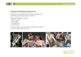 Storefront Design

Negative Shopping Experience
There also exist negative uses of store displays and
advertising which would repel customers.
Negative stimulation, such as:
• Lack of service
• store clutter
• Crowdedness
• Long line-ups
This can cause customers to get frustrated, to avoid the
store or to leave and not return.

 