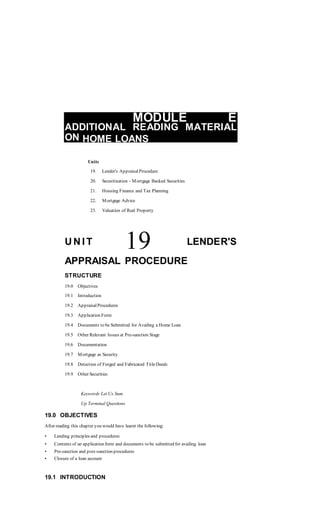 MODULE E
ADDITIONAL READING MATERIAL
ON HOME LOANS
Units
19. Lender's AppraisalProcedure
20. Securitisation - Mortgage Backed Securities
21. Housing Finance and Tax Planning
22. Mortgage Advice
23. Valuation of Real Property
U N I T 19 LENDER'S
APPRAISAL PROCEDURE
STRUCTURE
19.0 Objectives
19.1 Introduction
19.2 AppraisalProcedures
19.3 Application Form
19.4 Documents to be Submitted for Availing a Home Loan
19.5 Other Relevant Issues at Pre-sanction Stage
19.6 Documentation
19.7 Mortgage as Security
19.8 Detection of Forged and Fabricated TitleDeeds
19.9 Other Securities
Keywords Let Us Sum
Up Terminal Questions
19.0 OBJECTIVES
After reading this chapter you would have learnt the following:
• Lending principles and procedures
• Contents of an application form and documents to be submitted for availing loan
• Pre-sanction and post-sanction procedures
• Closure of a loan account
19.1 INTRODUCTION
 